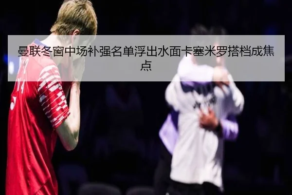 曼联冬窗中场补强名单浮出水面卡塞米罗搭档成焦点